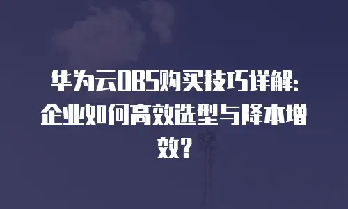华为云OBS购买技巧详解：企业如何高效选型与降本增效？