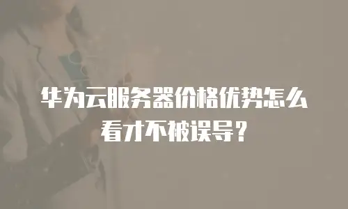 华为云服务器价格优势怎么看才不被误导？