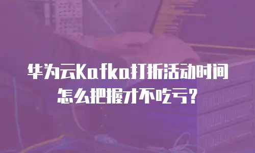 华为云Kafka打折活动时间怎么把握才不吃亏？