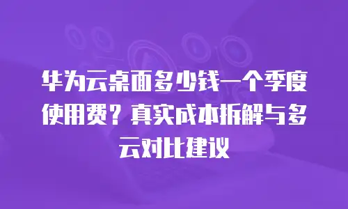 华为云桌面多少钱一个季度使用费？真实成本拆解与多云对比建议
