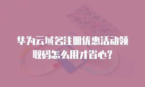 华为云域名注册优惠活动领取码怎么用才省心？
