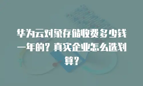 华为云对象存储收费多少钱一年的？真实企业怎么选划算？