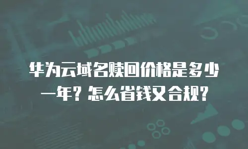 华为云域名赎回价格是多少一年？怎么省钱又合规？