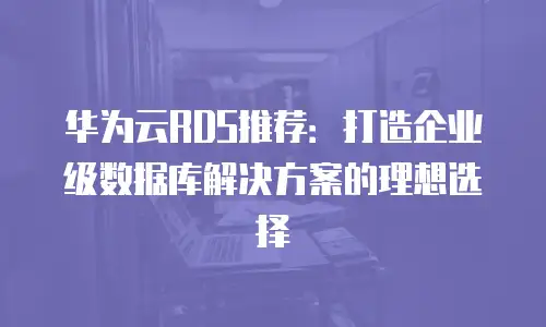 华为云RDS推荐：打造企业级数据库解决方案的理想选择
