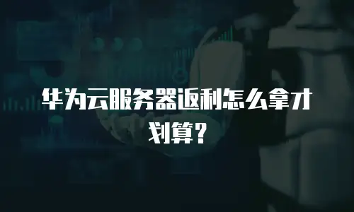 华为云服务器返利怎么拿才划算？