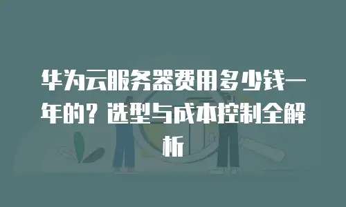 华为云服务器费用多少钱一年的？选型与成本控制全解析