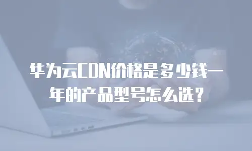 华为云CDN价格是多少钱一年的产品型号怎么选？