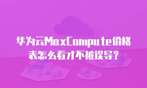 华为云MaxCompute价格表怎么看才不被误导？