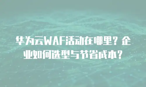 华为云WAF活动在哪里？企业如何选型与节省成本？