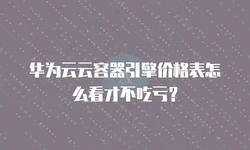 华为云云容器引擎价格表怎么看才不吃亏？