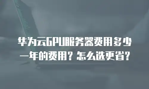 华为云GPU服务器费用多少一年的费用？怎么选更省？