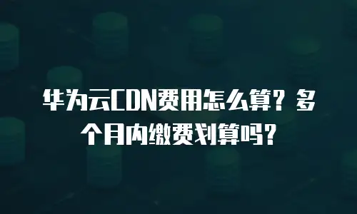 华为云CDN费用怎么算？多个月内缴费划算吗？