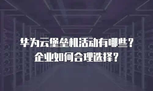 华为云堡垒机活动有哪些？企业如何合理选择？