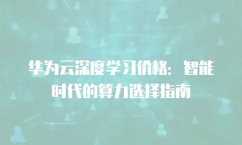 华为云深度学习价格：智能时代的算力选择指南