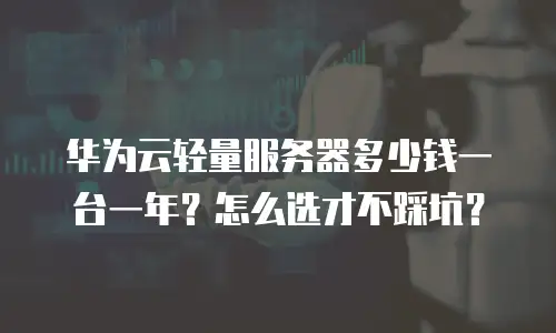 华为云轻量服务器多少钱一台一年？怎么选才不踩坑？