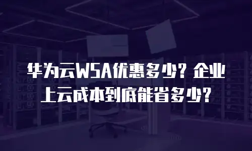 华为云WSA优惠多少？企业上云成本到底能省多少？