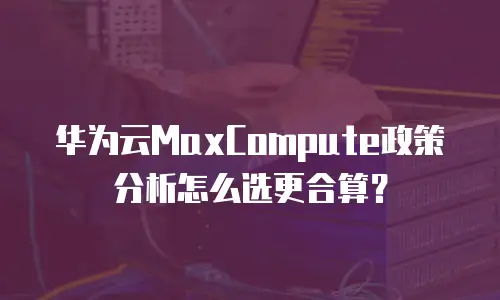华为云MaxCompute政策分析怎么选更合算？