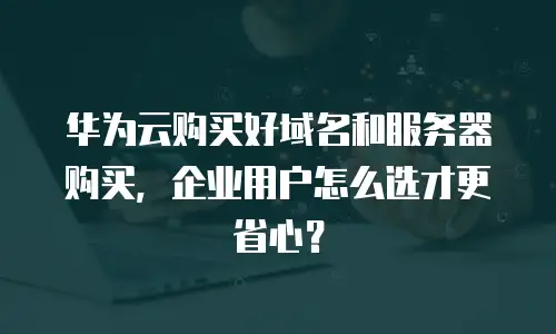 华为云购买好域名和服务器购买，企业用户怎么选才更省心？