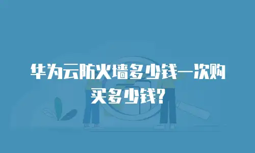 华为云防火墙多少钱一次购买多少钱？