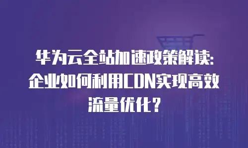 华为云全站加速政策解读：企业如何利用CDN实现高效流量优化？