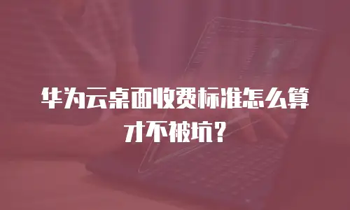 华为云桌面收费标准怎么算才不被坑？