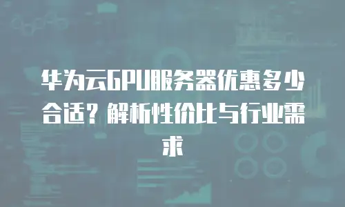 华为云GPU服务器优惠多少合适？解析性价比与行业需求