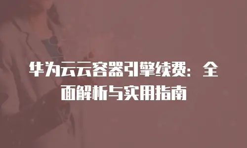 华为云云容器引擎续费：全面解析与实用指南