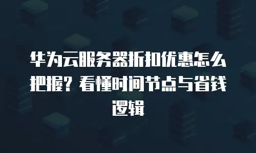 华为云服务器折扣优惠怎么把握？看懂时间节点与省钱逻辑
