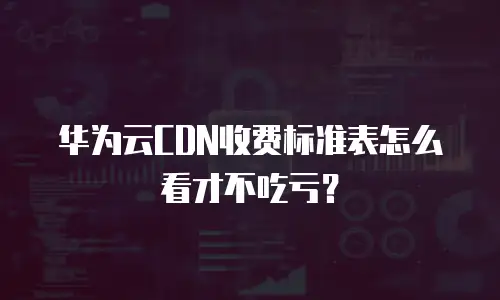 华为云CDN收费标准表怎么看才不吃亏？