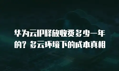 华为云IP释放收费多少一年的？多云环境下的成本真相