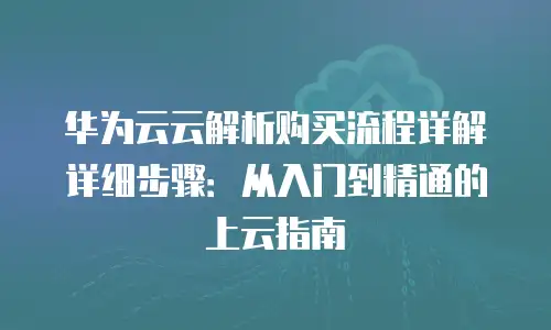 华为云云解析购买流程详解详细步骤：从入门到精通的上云指南