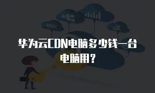 华为云CDN电脑多少钱一台电脑用？