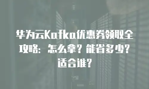 华为云Kafka优惠券领取全攻略：怎么拿？能省多少？适合谁？