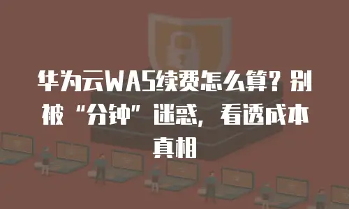 华为云WAS续费怎么算？别被&ldquo;分钟&rdquo;迷惑，看透成本真相
