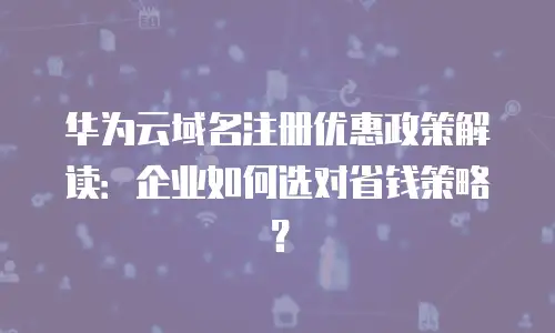 华为云域名注册优惠政策解读：企业如何选对省钱策略？