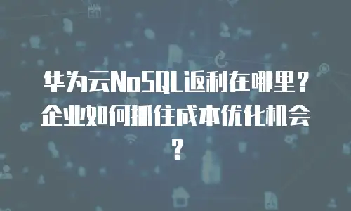华为云NoSQL返利在哪里？企业如何抓住成本优化机会？
