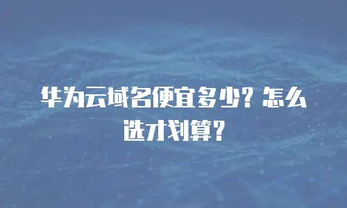 华为云域名便宜多少？怎么选才划算？