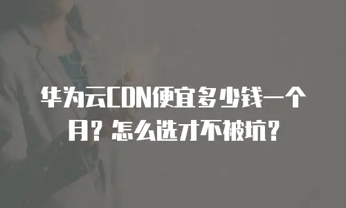 华为云CDN便宜多少钱一个月？怎么选才不被坑？