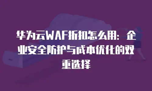 华为云WAF折扣怎么用：企业安全防护与成本优化的双重选择
