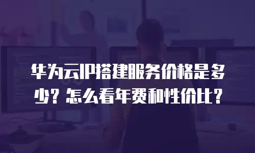 华为云IP搭建服务价格是多少？怎么看年费和性价比？