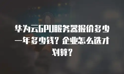 华为云GPU服务器报价多少一年多少钱？企业怎么选才划算？
