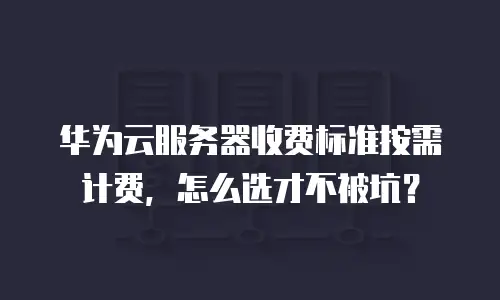 华为云服务器收费标准按需计费，怎么选才不被坑？