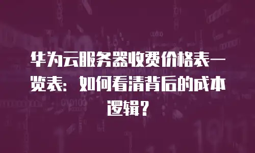 华为云服务器收费价格表一览表：如何看清背后的成本逻辑？