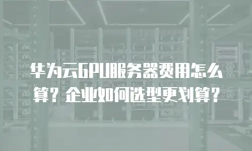 华为云GPU服务器费用怎么算？企业如何选型更划算？