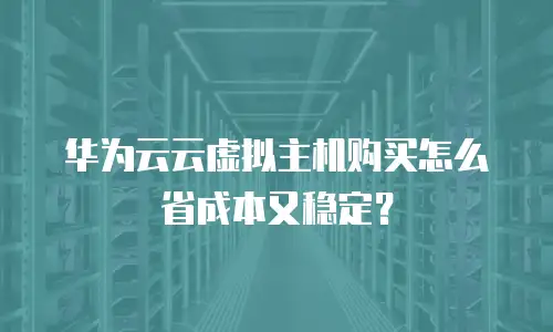 华为云云虚拟主机购买怎么省成本又稳定？