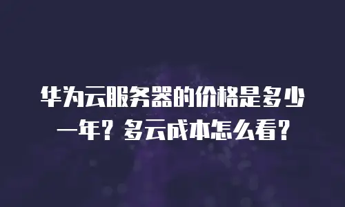 华为云服务器的价格是多少一年？多云成本怎么看？