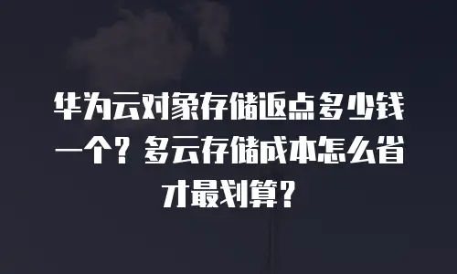 华为云对象存储返点多少钱一个？多云存储成本怎么省才最划算？