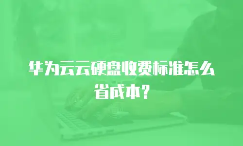 华为云云硬盘收费标准怎么省成本？