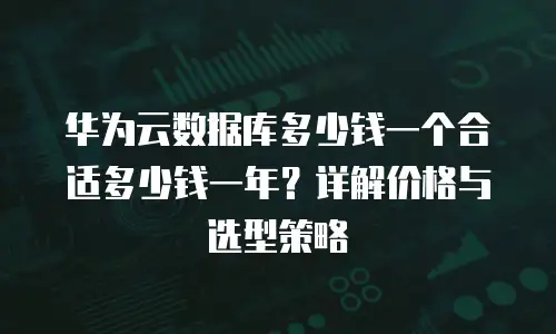 华为云数据库多少钱一个合适多少钱一年？详解价格与选型策略