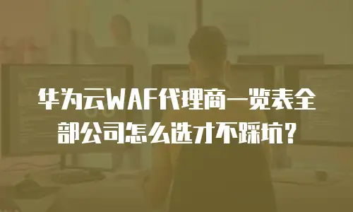 华为云WAF代理商一览表全部公司怎么选才不踩坑？